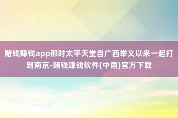 赌钱赚钱app那时太平天堂自广西举义以来一起打到南京-赌钱赚钱软件(中国)官方下载