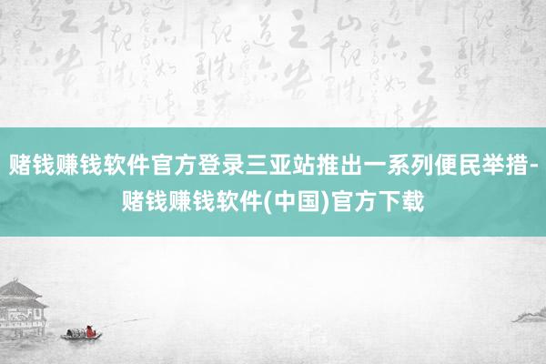 赌钱赚钱软件官方登录三亚站推出一系列便民举措-赌钱赚钱软件(中国)官方下载