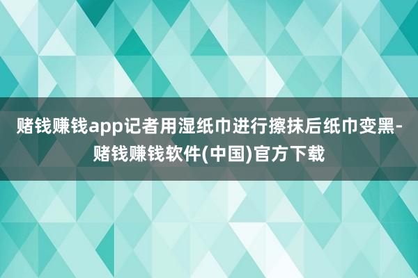 赌钱赚钱app记者用湿纸巾进行擦抹后纸巾变黑-赌钱赚钱软件(中国)官方下载