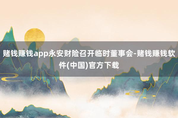 赌钱赚钱app永安财险召开临时董事会-赌钱赚钱软件(中国)官方下载